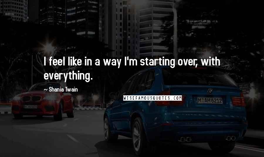 Shania Twain quotes: I feel like in a way I'm starting over, with everything.