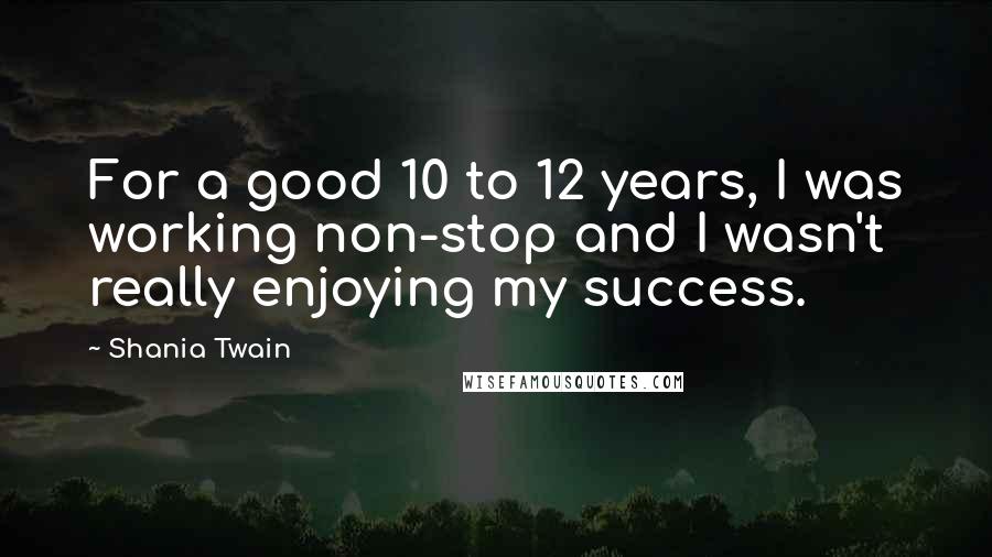 Shania Twain quotes: For a good 10 to 12 years, I was working non-stop and I wasn't really enjoying my success.