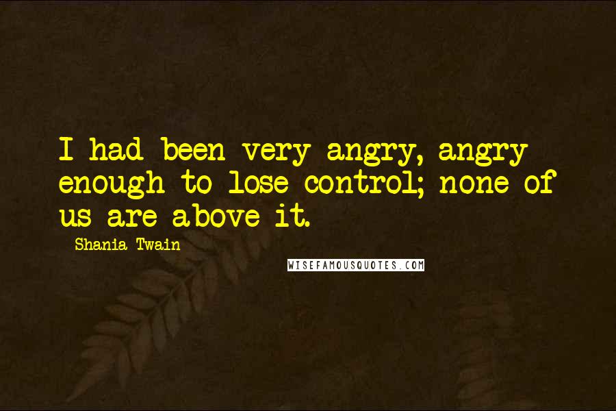 Shania Twain quotes: I had been very angry, angry enough to lose control; none of us are above it.