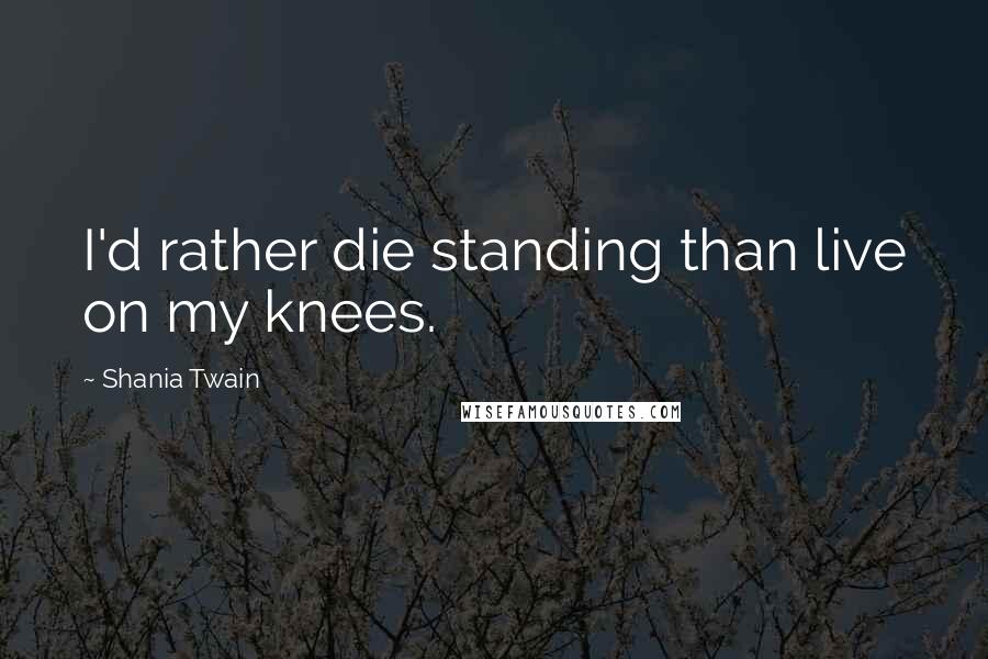 Shania Twain quotes: I'd rather die standing than live on my knees.