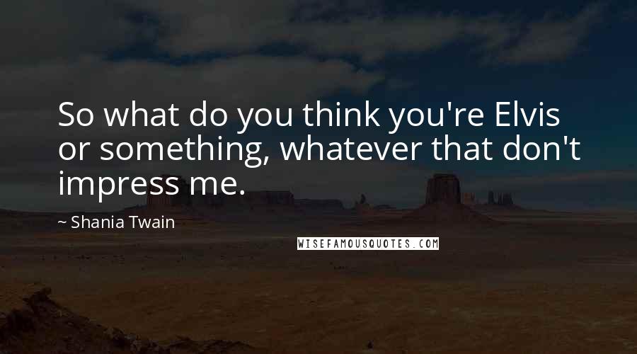 Shania Twain quotes: So what do you think you're Elvis or something, whatever that don't impress me.