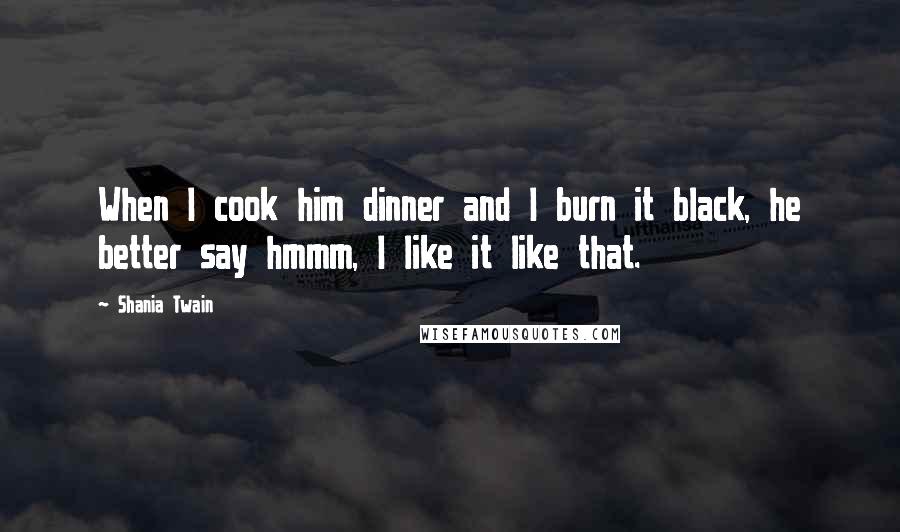Shania Twain quotes: When I cook him dinner and I burn it black, he better say hmmm, I like it like that.