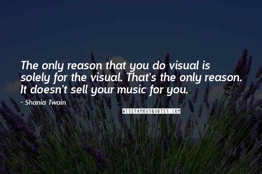Shania Twain quotes: The only reason that you do visual is solely for the visual. That's the only reason. It doesn't sell your music for you.