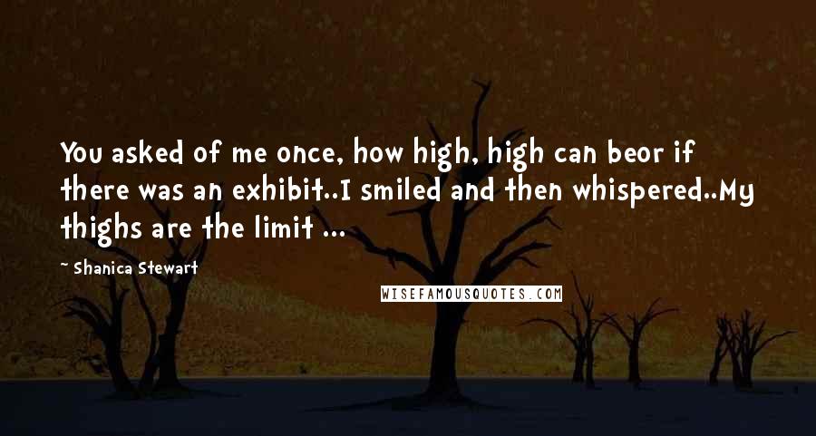 Shanica Stewart quotes: You asked of me once, how high, high can beor if there was an exhibit..I smiled and then whispered..My thighs are the limit ... Shanica Stewart quotes: You asked of me once, how high, high can beor if there was an exhibit..I smiled and then whispered..My thighs are the limit ...