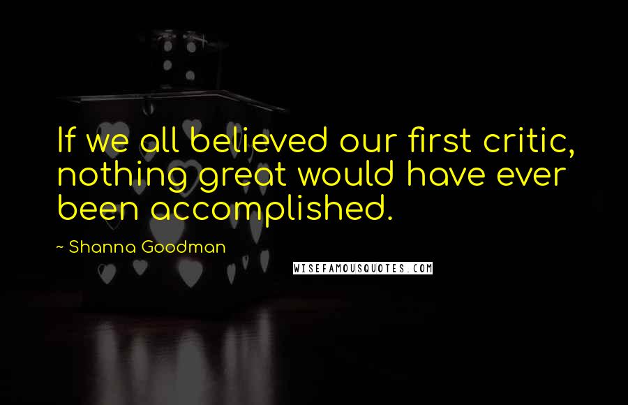 Shanna Goodman quotes: If we all believed our first critic, nothing great would have ever been accomplished.