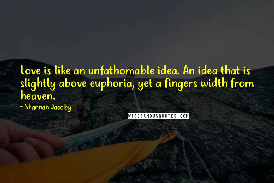 Shannan Jacoby quotes: Love is like an unfathomable idea. An idea that is slightly above euphoria, yet a fingers width from heaven. Shannan Jacoby quotes: Love is like an unfathomable idea. An idea that is slightly above euphoria, yet a fingers width from heaven.