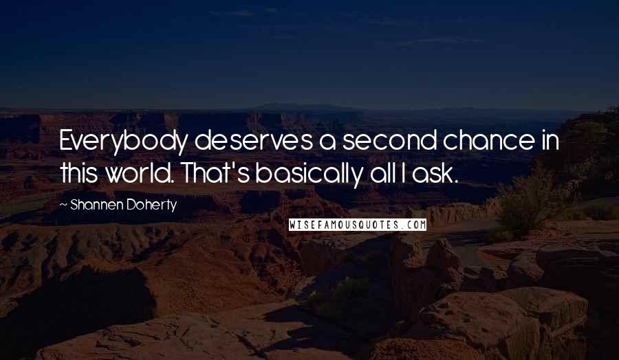 Shannen Doherty quotes: Everybody deserves a second chance in this world. That's basically all I ask. Shannen Doherty quotes: Everybody deserves a second chance in this world. That's basically all I ask.