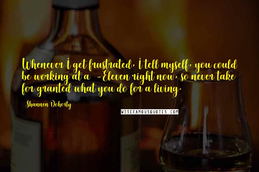 Shannen Doherty quotes: Whenever I get frustrated, I tell myself, you could be working at a 7-Eleven right now, so never take for granted what you do for a living. Shannen Doherty quotes: Whenever I get frustrated, I tell myself, you could be working at a 7-Eleven right now, so never take for granted what you do for a living.
