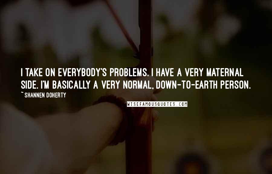 Shannen Doherty quotes: I take on everybody's problems. I have a very maternal side. I'm basically a very normal, down-to-earth person. Shannen Doherty quotes: I take on everybody's problems. I have a very maternal side. I'm basically a very normal, down-to-earth person.