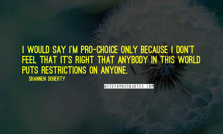 Shannen Doherty quotes: I would say I'm pro-choice only because I don't feel that it's right that anybody in this world puts restrictions on anyone. Shannen Doherty quotes: I would say I'm pro-choice only because I don't feel that it's right that anybody in this world puts restrictions on anyone.