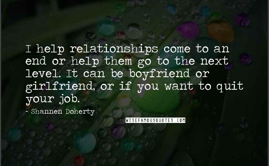 Shannen Doherty quotes: I help relationships come to an end or help them go to the next level. It can be boyfriend or girlfriend, or if you want to quit your job. Shannen Doherty quotes: I help relationships come to an end or help them go to the next level. It can be boyfriend or girlfriend, or if you want to quit your job.