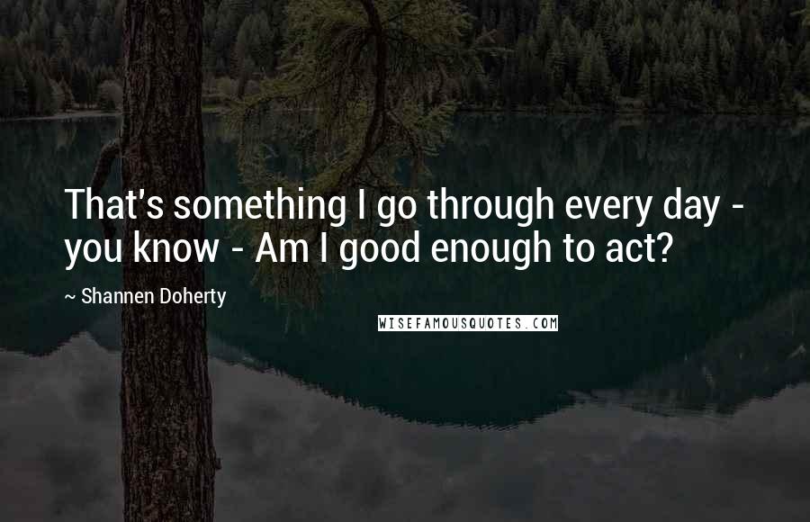 Shannen Doherty quotes: That's something I go through every day - you know - Am I good enough to act? Shannen Doherty quotes: That's something I go through every day - you know - Am I good enough to act?