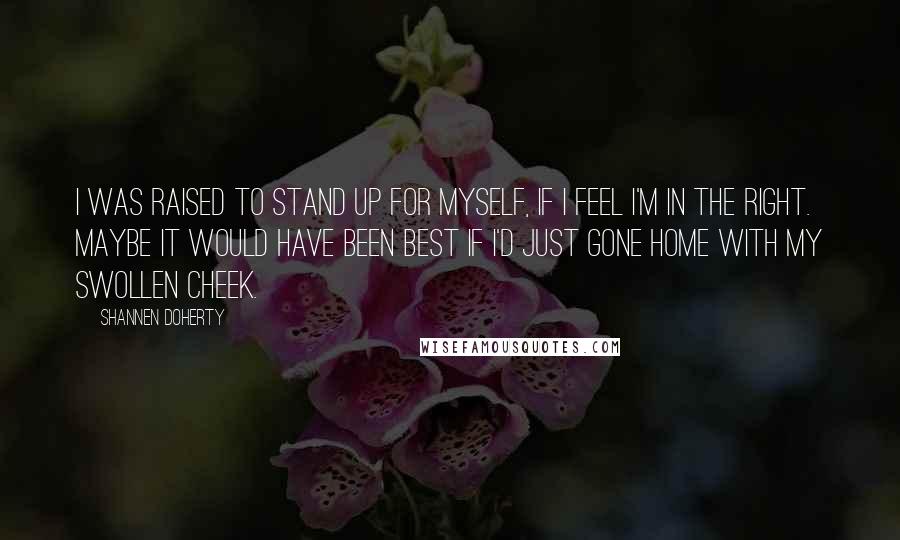 Shannen Doherty quotes: I was raised to stand up for myself, if I feel I'm in the right. Maybe it would have been best if I'd just gone home with my swollen cheek. Shannen Doherty quotes: I was raised to stand up for myself, if I feel I'm in the right. Maybe it would have been best if I'd just gone home with my swollen cheek.
