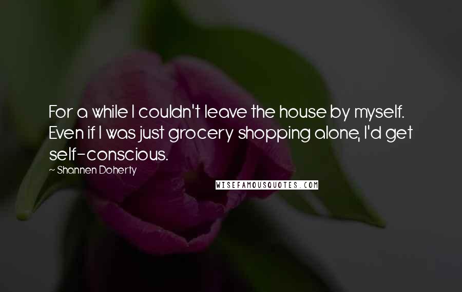 Shannen Doherty quotes: For a while I couldn't leave the house by myself. Even if I was just grocery shopping alone, I'd get self-conscious.