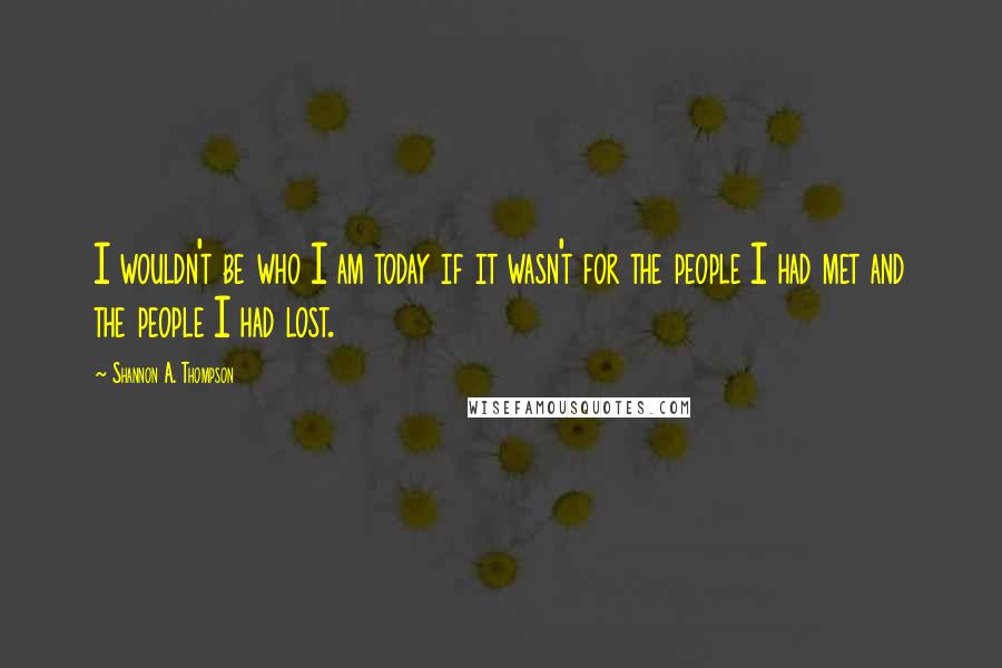 Shannon A. Thompson quotes: I wouldn't be who I am today if it wasn't for the people I had met and the people I had lost.