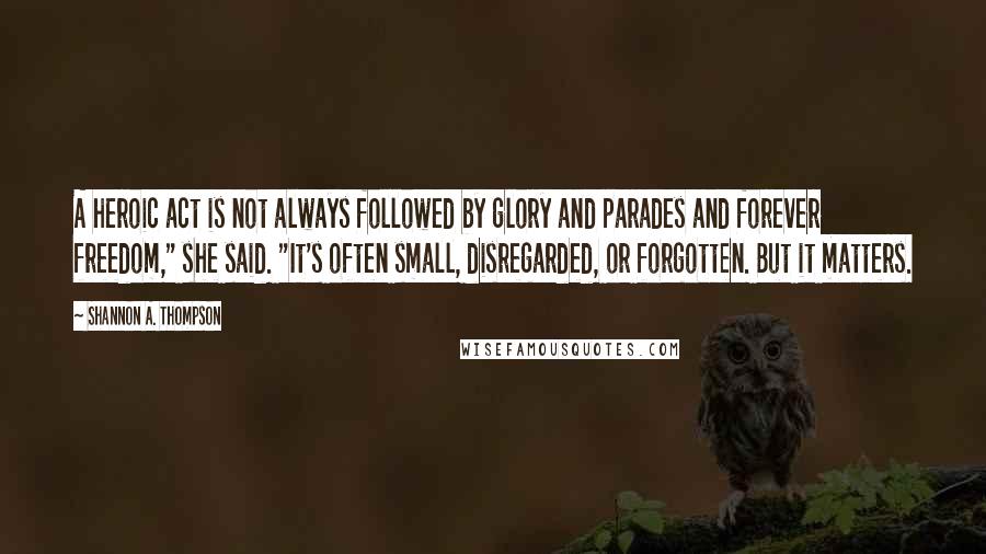 Shannon A. Thompson quotes: A heroic act is not always followed by glory and parades and forever freedom," she said. "It's often small, disregarded, or forgotten. But it matters.