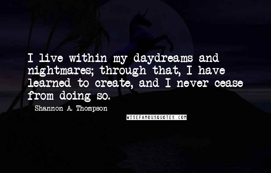 Shannon A. Thompson quotes: I live within my daydreams and nightmares; through that, I have learned to create, and I never cease from doing so.