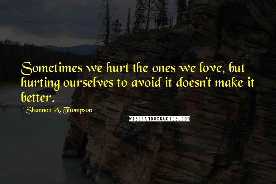 Shannon A. Thompson quotes: Sometimes we hurt the ones we love, but hurting ourselves to avoid it doesn't make it better.