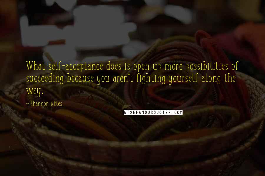 Shannon Ables quotes: What self-acceptance does is open up more possibilities of succeeding because you aren't fighting yourself along the way. Shannon Ables quotes: What self-acceptance does is open up more possibilities of succeeding because you aren't fighting yourself along the way.