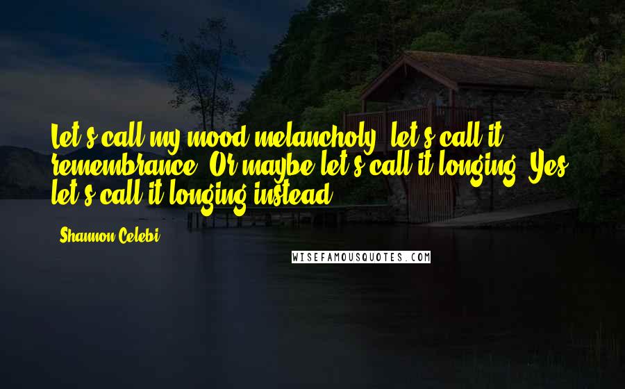 Shannon Celebi quotes: Let's call my mood melancholy; let's call it remembrance. Or maybe let's call it longing. Yes, let's call it longing instead.