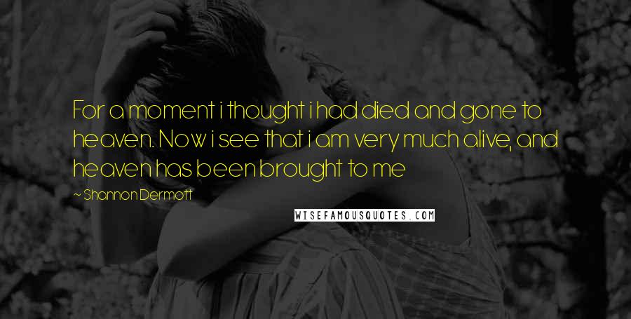 Shannon Dermott quotes: For a moment i thought i had died and gone to heaven. Now i see that i am very much alive, and heaven has been brought to me