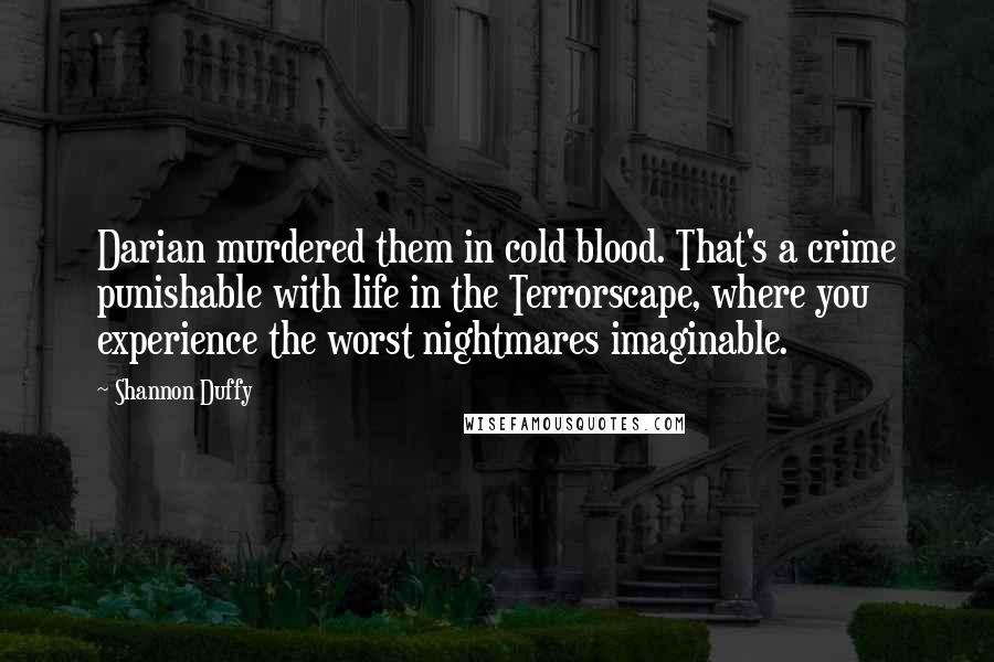Shannon Duffy quotes: Darian murdered them in cold blood. That's a crime punishable with life in the Terrorscape, where you experience the worst nightmares imaginable. Shannon Duffy quotes: Darian murdered them in cold blood. That's a crime punishable with life in the Terrorscape, where you experience the worst nightmares imaginable.