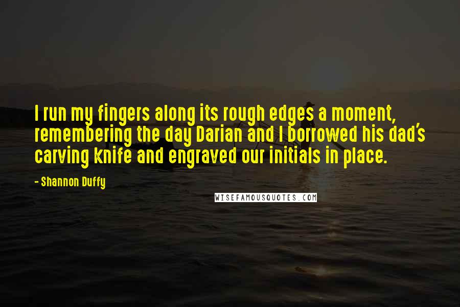 Shannon Duffy quotes: I run my fingers along its rough edges a moment, remembering the day Darian and I borrowed his dad's carving knife and engraved our initials in place. Shannon Duffy quotes: I run my fingers along its rough edges a moment, remembering the day Darian and I borrowed his dad's carving knife and engraved our initials in place.