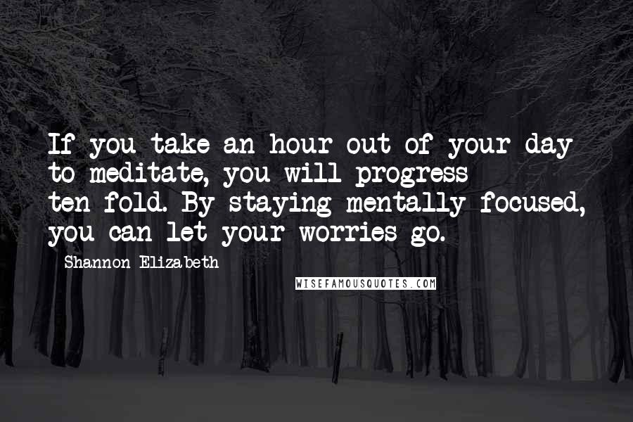 Shannon Elizabeth quotes: If you take an hour out of your day to meditate, you will progress ten-fold. By staying mentally focused, you can let your worries go. Shannon Elizabeth quotes: If you take an hour out of your day to meditate, you will progress ten-fold. By staying mentally focused, you can let your worries go.
