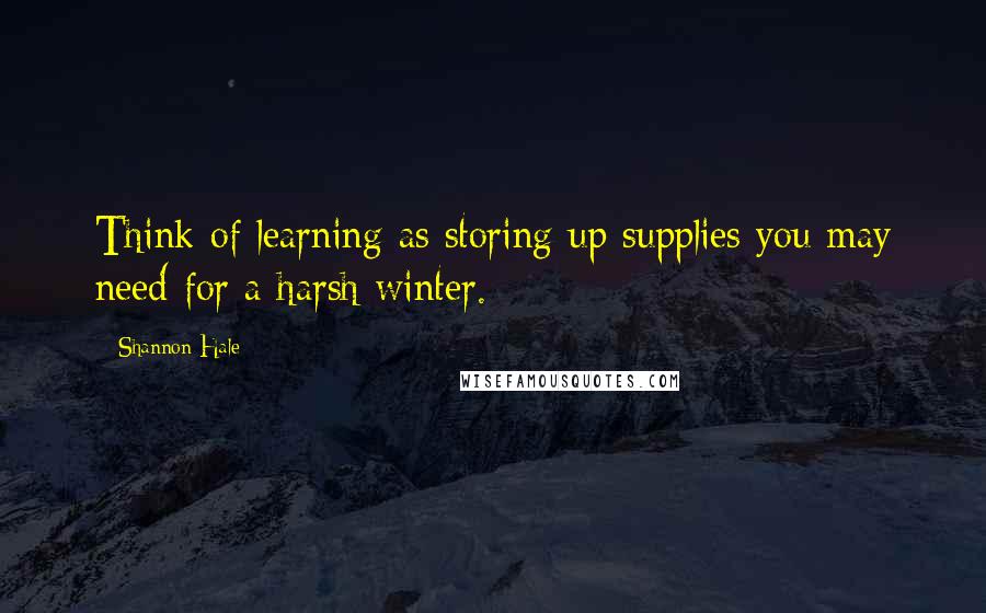 Shannon Hale quotes: Think of learning as storing up supplies you may need for a harsh winter.