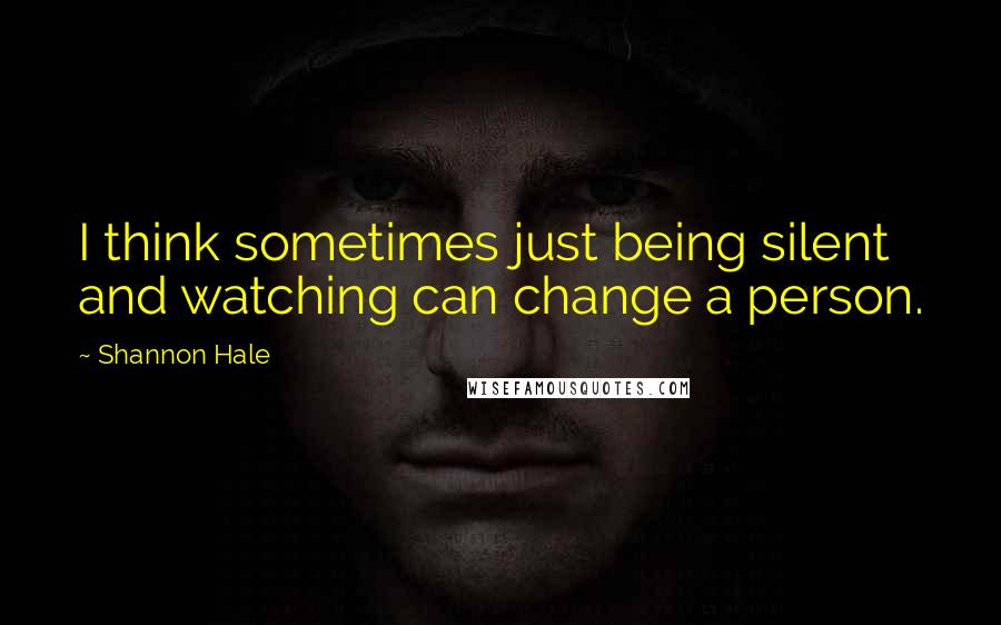 Shannon Hale quotes: I think sometimes just being silent and watching can change a person.