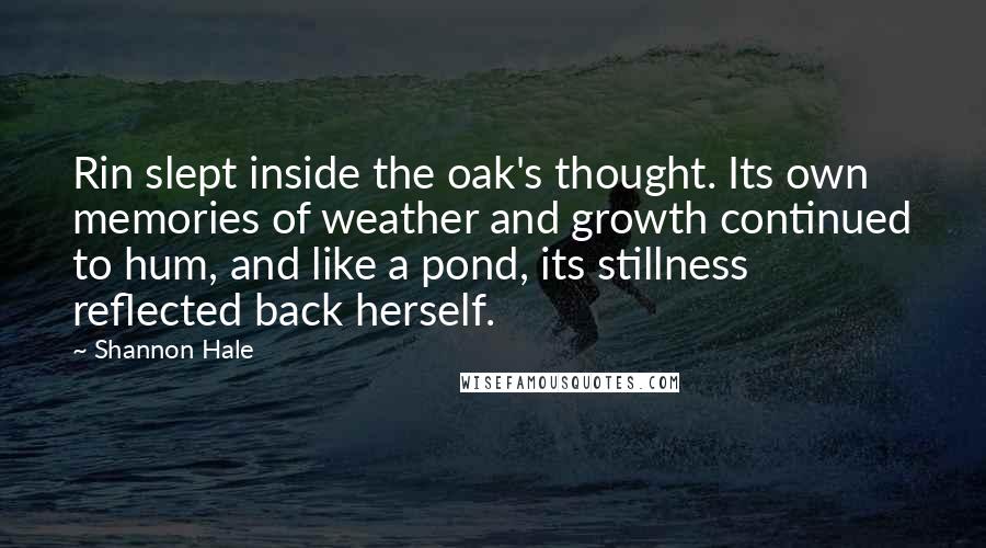 Shannon Hale quotes: Rin slept inside the oak's thought. Its own memories of weather and growth continued to hum, and like a pond, its stillness reflected back herself.