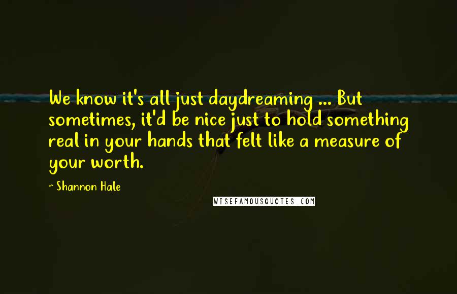 Shannon Hale quotes: We know it's all just daydreaming ... But sometimes, it'd be nice just to hold something real in your hands that felt like a measure of your worth.