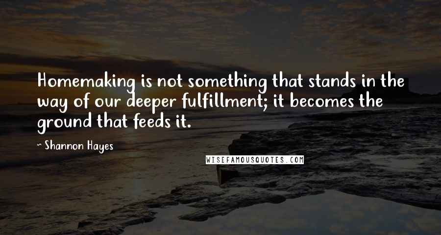 Shannon Hayes quotes: Homemaking is not something that stands in the way of our deeper fulfillment; it becomes the ground that feeds it.