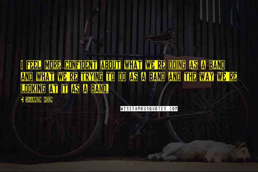 Shannon Hoon quotes: I feel more confident about what we're doing as a band and what we're trying to do as a band and the way we're looking at it as a band.