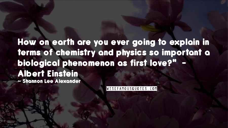 Shannon Lee Alexander quotes: How on earth are you ever going to explain in terms of chemistry and physics so important a biological phenomenon as first love?" - Albert Einstein Shannon Lee Alexander quotes: How on earth are you ever going to explain in terms of chemistry and physics so important a biological phenomenon as first love?" - Albert Einstein