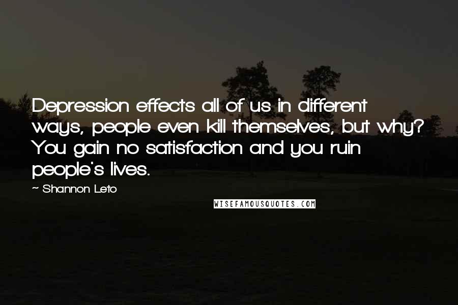 Shannon Leto quotes: Depression effects all of us in different ways, people even kill themselves, but why? You gain no satisfaction and you ruin people's lives.