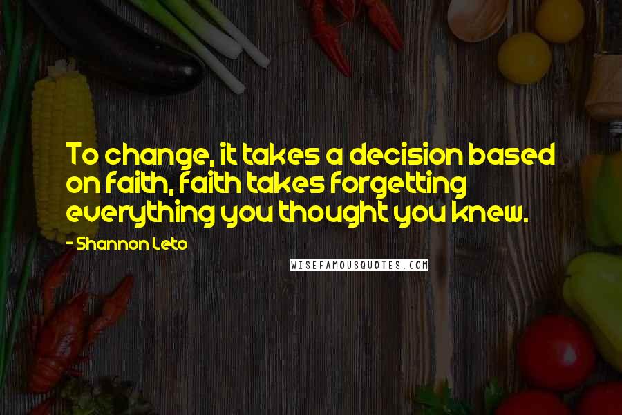 Shannon Leto quotes: To change, it takes a decision based on faith, faith takes forgetting everything you thought you knew.