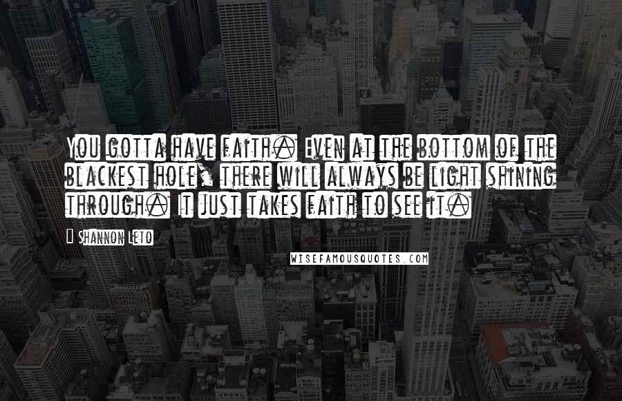 Shannon Leto quotes: You gotta have faith. Even at the bottom of the blackest hole, there will always be light shining through. It just takes faith to see it. Shannon Leto quotes: You gotta have faith. Even at the bottom of the blackest hole, there will always be light shining through. It just takes faith to see it.