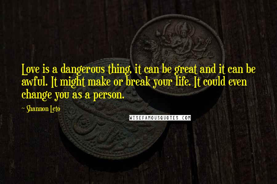 Shannon Leto quotes: Love is a dangerous thing, it can be great and it can be awful. It might make or break your life. It could even change you as a person. Shannon Leto quotes: Love is a dangerous thing, it can be great and it can be awful. It might make or break your life. It could even change you as a person.