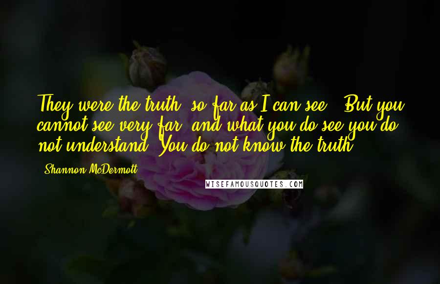 Shannon McDermott quotes: They were the truth, so far as I can see.""But you cannot see very far, and what you do see you do not understand. You do not know the truth. Shannon McDermott quotes: They were the truth, so far as I can see.""But you cannot see very far, and what you do see you do not understand. You do not know the truth.