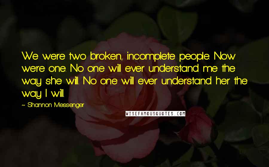 Shannon Messenger quotes: We were two broken, incomplete people. Now we're one. No one will ever understand me the way she will. No one will ever understand her the way I will.