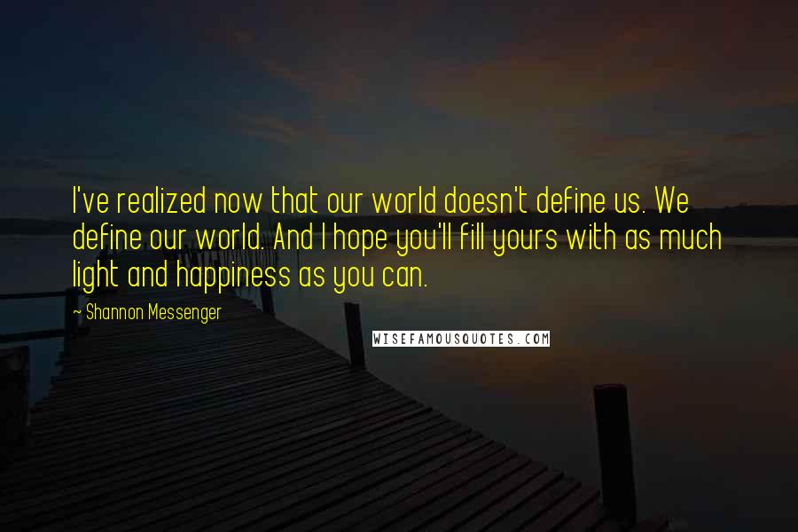 Shannon Messenger quotes: I've realized now that our world doesn't define us. We define our world. And I hope you'll fill yours with as much light and happiness as you can.