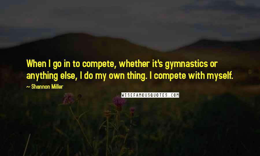 Shannon Miller quotes: When I go in to compete, whether it's gymnastics or anything else, I do my own thing. I compete with myself.