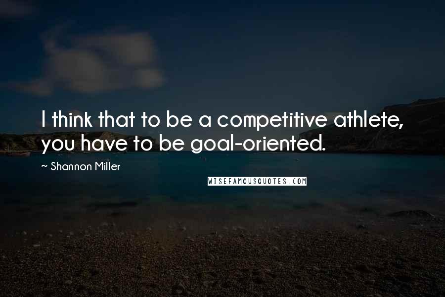 Shannon Miller quotes: I think that to be a competitive athlete, you have to be goal-oriented.