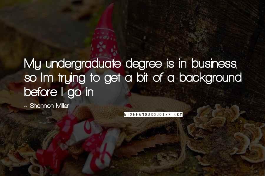 Shannon Miller quotes: My undergraduate degree is in business, so I'm trying to get a bit of a background before I go in. Shannon Miller quotes: My undergraduate degree is in business, so I'm trying to get a bit of a background before I go in.