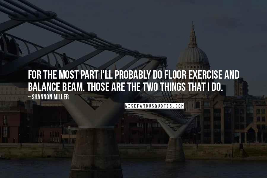 Shannon Miller quotes: For the most part I'll probably do floor exercise and balance beam. Those are the two things that I do. Shannon Miller quotes: For the most part I'll probably do floor exercise and balance beam. Those are the two things that I do.