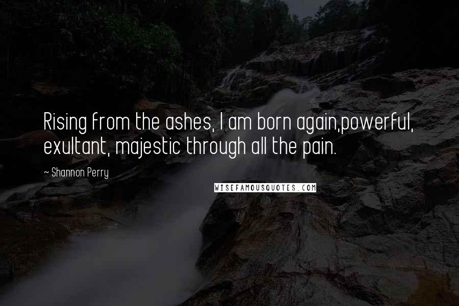 Shannon Perry quotes: Rising from the ashes, I am born again,powerful, exultant, majestic through all the pain.