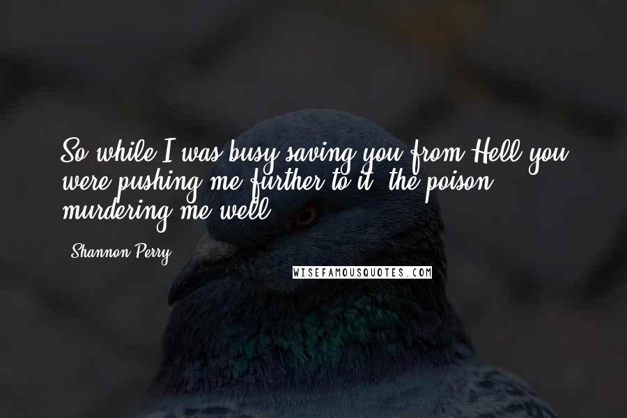 Shannon Perry quotes: So while I was busy saving you from Hell,you were pushing me further to it; the poison murdering me well.