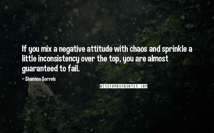 Shannon Sorrels quotes: If you mix a negative attitude with chaos and sprinkle a little inconsistency over the top, you are almost guaranteed to fail. Shannon Sorrels quotes: If you mix a negative attitude with chaos and sprinkle a little inconsistency over the top, you are almost guaranteed to fail.