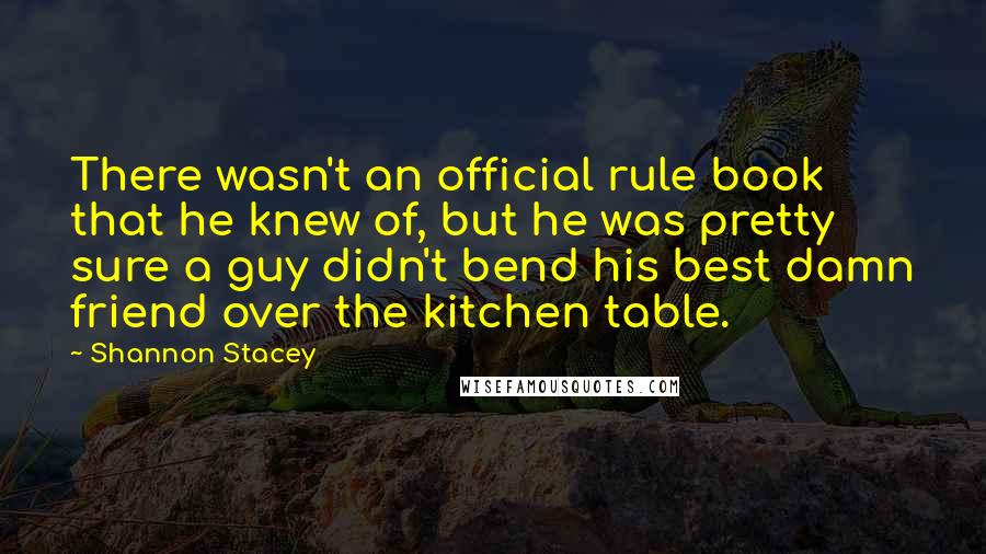 Shannon Stacey quotes: There wasn't an official rule book that he knew of, but he was pretty sure a guy didn't bend his best damn friend over the kitchen table. Shannon Stacey quotes: There wasn't an official rule book that he knew of, but he was pretty sure a guy didn't bend his best damn friend over the kitchen table.